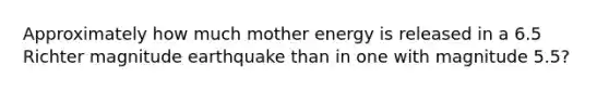 Approximately how much mother energy is released in a 6.5 Richter magnitude earthquake than in one with magnitude 5.5?