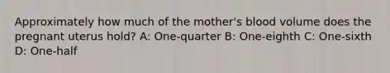 Approximately how much of the​ mother's blood volume does the pregnant uterus​ hold? A: One-quarter B: One-eighth C: One-sixth D: One-half