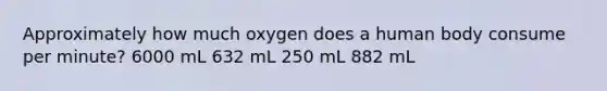 Approximately how much oxygen does a human body consume per minute? 6000 mL 632 mL 250 mL 882 mL