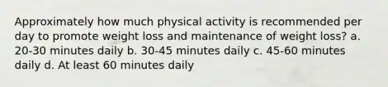 Approximately how much physical activity is recommended per day to promote weight loss and maintenance of weight loss? a. 20-30 minutes daily b. 30-45 minutes daily c. 45-60 minutes daily d. At least 60 minutes daily