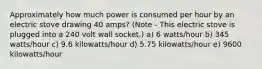 Approximately how much power is consumed per hour by an electric stove drawing 40 amps? (Note - This electric stove is plugged into a 240 volt wall socket.) a) 6 watts/hour b) 345 watts/hour c) 9.6 kilowatts/hour d) 5.75 kilowatts/hour e) 9600 kilowatts/hour