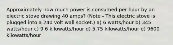 Approximately how much power is consumed per hour by an electric stove drawing 40 amps? (Note - This electric stove is plugged into a 240 volt wall socket.) a) 6 watts/hour b) 345 watts/hour c) 9.6 kilowatts/hour d) 5.75 kilowatts/hour e) 9600 kilowatts/hour