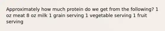 Approximately how much protein do we get from the following? 1 oz meat 8 oz milk 1 grain serving 1 vegetable serving 1 fruit serving