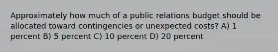 Approximately how much of a public relations budget should be allocated toward contingencies or unexpected costs? A) 1 percent B) 5 percent C) 10 percent D) 20 percent