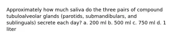 Approximately how much saliva do the three pairs of compound tubuloalveolar glands (parotids, submandibulars, and sublinguals) secrete each day? a. 200 ml b. 500 ml c. 750 ml d. 1 liter