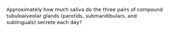 Approximately how much saliva do the three pairs of compound tubuloalveolar glands (parotids, submandibulars, and sublinguals) secrete each day?