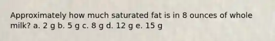 Approximately how much saturated fat is in 8 ounces of whole milk? a. 2 g b. 5 g c. 8 g d. 12 g e. 15 g