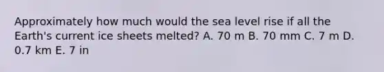 Approximately how much would the sea level rise if all the Earth's current ice sheets melted? A. 70 m B. 70 mm C. 7 m D. 0.7 km E. 7 in