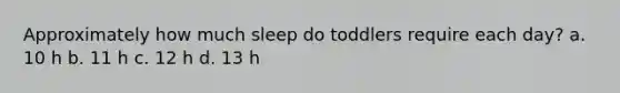 Approximately how much sleep do toddlers require each day? a. 10 h b. 11 h c. 12 h d. 13 h