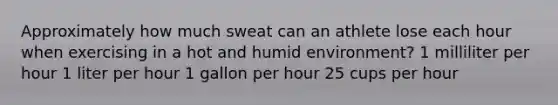 Approximately how much sweat can an athlete lose each hour when exercising in a hot and humid environment? 1 milliliter per hour 1 liter per hour 1 gallon per hour 25 cups per hour