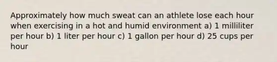 Approximately how much sweat can an athlete lose each hour when exercising in a hot and humid environment a) 1 milliliter per hour b) 1 liter per hour c) 1 gallon per hour d) 25 cups per hour