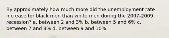 By approximately how much more did the <a href='https://www.questionai.com/knowledge/kh7PJ5HsOk-unemployment-rate' class='anchor-knowledge'>unemployment rate</a> increase for black men than white men during the 2007-2009 recession? a. between 2 and 3% b. between 5 and 6% c. between 7 and 8% d. between 9 and 10%