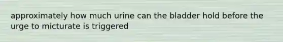 approximately how much urine can the bladder hold before the urge to micturate is triggered