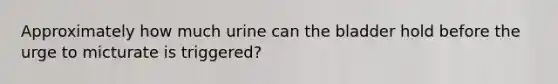 Approximately how much urine can the bladder hold before the urge to micturate is triggered?