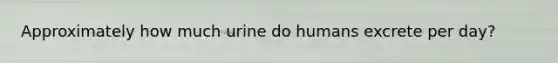 Approximately how much urine do humans excrete per day?