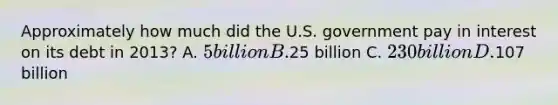 Approximately how much did the U.S. government pay in interest on its debt in 2013? A. 5 billion B.25 billion C. 230 billion D.107 billion