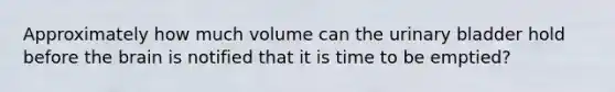 Approximately how much volume can the urinary bladder hold before the brain is notified that it is time to be emptied?