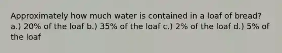 Approximately how much water is contained in a loaf of bread? a.) 20% of the loaf b.) 35% of the loaf c.) 2% of the loaf d.) 5% of the loaf