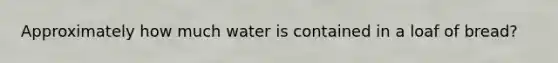 Approximately how much water is contained in a loaf of bread?