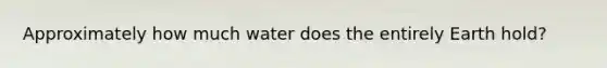 Approximately how much water does the entirely Earth hold?