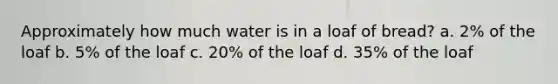 Approximately how much water is in a loaf of bread? a. 2% of the loaf b. 5% of the loaf c. 20% of the loaf d. 35% of the loaf