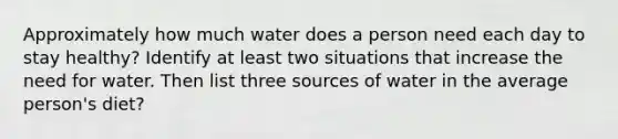 Approximately how much water does a person need each day to stay healthy? Identify at least two situations that increase the need for water. Then list three sources of water in the average person's diet?