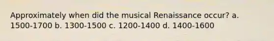 Approximately when did the musical Renaissance occur? a. 1500-1700 b. 1300-1500 c. 1200-1400 d. 1400-1600