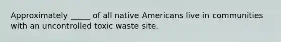 Approximately _____ of all native Americans live in communities with an uncontrolled toxic waste site.