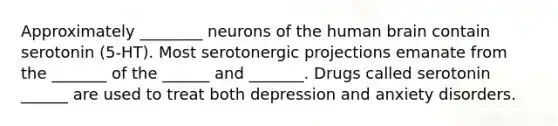 Approximately ________ neurons of the human brain contain serotonin (5-HT). Most serotonergic projections emanate from the _______ of the ______ and _______. Drugs called serotonin ______ are used to treat both depression and anxiety disorders.