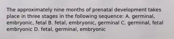 The approximately nine months of prenatal development takes place in three stages in the following sequence: A. germinal, embryonic, fetal B. fetal, embryonic, germinal C. germinal, fetal embryonic D. fetal, germinal, embryonic