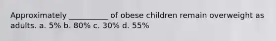 Approximately __________ of obese children remain overweight as adults. a. 5% b. 80% c. 30% d. 55%