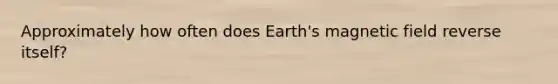 Approximately how often does Earth's magnetic field reverse itself?