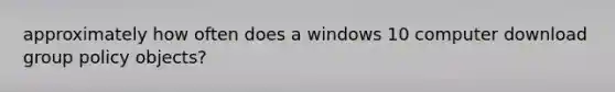 approximately how often does a windows 10 computer download group policy objects?