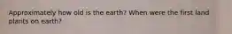 Approximately how old is the earth? When were the first land plants on earth?