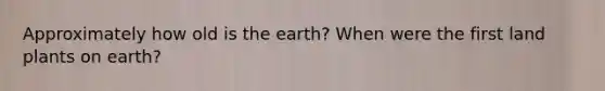 Approximately how old is the earth? When were the first land plants on earth?