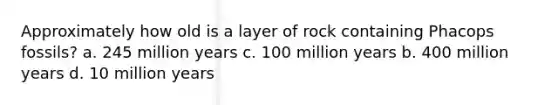 Approximately how old is a layer of rock containing Phacops fossils? a. 245 million years c. 100 million years b. 400 million years d. 10 million years