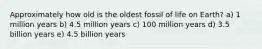 Approximately how old is the oldest fossil of life on Earth? a) 1 million years b) 4.5 million years c) 100 million years d) 3.5 billion years e) 4.5 billion years