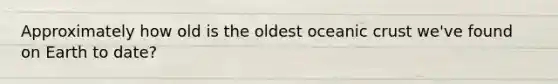 Approximately how old is the oldest oceanic crust we've found on Earth to date?