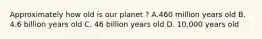 Approximately how old is our planet ? A.460 million years old B. 4.6 billion years old C. 46 billion years old D. 10,000 years old