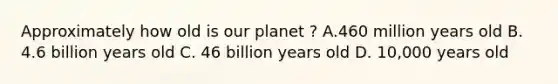 Approximately how old is our planet ? A.460 million years old B. 4.6 billion years old C. 46 billion years old D. 10,000 years old