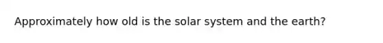 Approximately how old is the solar system and the earth?