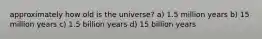 approximately how old is the universe? a) 1.5 million years b) 15 million years c) 1.5 billion years d) 15 billion years