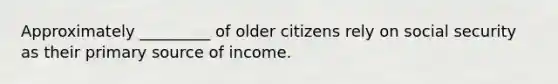 Approximately _________ of older citizens rely on social security as their primary source of income.