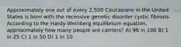 Approximately one out of every 2,500 Caucasians in the United States is born with the recessive genetic disorder cystic fibrosis. According to the Hardy-Weinberg equilibrium equation, approximately how many people are carriers? A) 96 in 100 B) 1 in 25 C) 1 in 50 D) 1 in 10