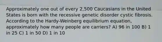 Approximately one out of every 2,500 Caucasians in the United States is born with the recessive genetic disorder cystic fibrosis. According to the Hardy-Weinberg equilibrium equation, approximately how many people are carriers? A) 96 in 100 B) 1 in 25 C) 1 in 50 D) 1 in 10