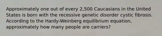 Approximately one out of every 2,500 Caucasians in the United States is born with the recessive genetic disorder cystic fibrosis. According to the Hardy-Weinberg equilibrium equation, approximately how many people are carriers?