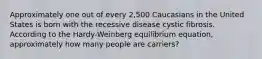 Approximately one out of every 2,500 Caucasians in the United States is born with the recessive disease cystic fibrosis. According to the Hardy-Weinberg equilibrium equation, approximately how many people are carriers?