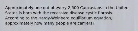 Approximately one out of every 2,500 Caucasians in the United States is born with the recessive disease cystic fibrosis. According to the Hardy-Weinberg equilibrium equation, approximately how many people are carriers?