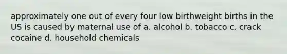 approximately one out of every four low birthweight births in the US is caused by maternal use of a. alcohol b. tobacco c. crack cocaine d. household chemicals