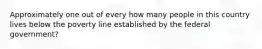 Approximately one out of every how many people in this country lives below the poverty line established by the federal government?